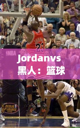 Jordanvs 黑人：篮球巨星与种族议题的激烈碰撞