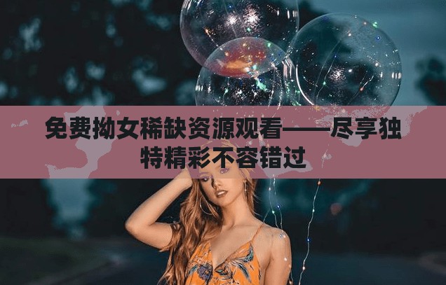 免费拗女稀缺资源观看——尽享独特精彩不容错过