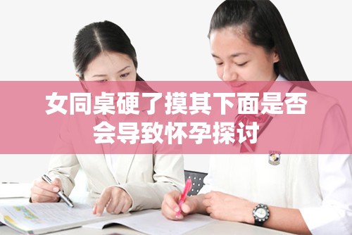 女同桌硬了摸其下面是否会导致怀孕探讨