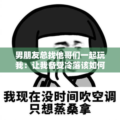 男朋友总找他哥们一起玩我：让我备受冷落该如何是好