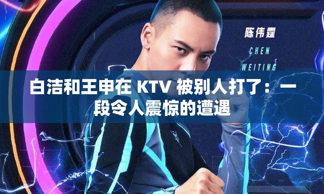 白洁和王申在 KTV 被别人打了：一段令人震惊的遭遇