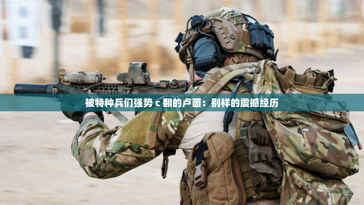 被特种兵们强势 c 翻的卢茵：别样的震撼经历