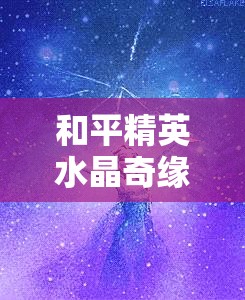 和平精英水晶奇缘皮肤系列官方售价及获取途径全面揭秘