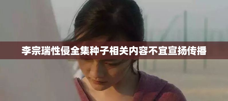 李宗瑞性侵全集种子相关内容不宜宣扬传播