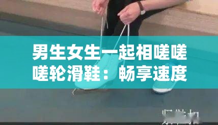 男生女生一起相嗟嗟嗟轮滑鞋：畅享速度与激情的快乐时光