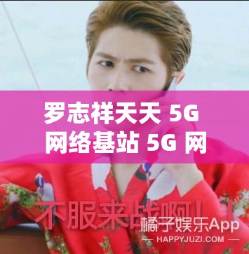 罗志祥天天 5G 网络基站 5G 网络：揭秘娱乐圈的秘密
