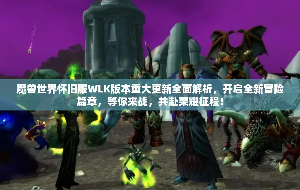 魔兽世界怀旧服WLK版本重大更新全面解析，开启全新冒险篇章，等你来战，共赴荣耀征程！