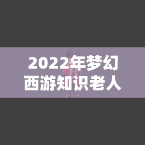 2022年梦幻西游知识老人题库答案全集，高效资源管理必备指南