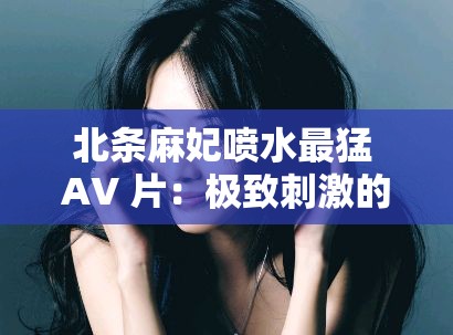 北条麻妃喷水最猛 AV 片：极致刺激的视觉盛宴