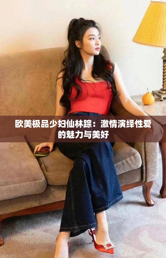 欧美极品少妇仙林踪：激情演绎性爱的魅力与美好