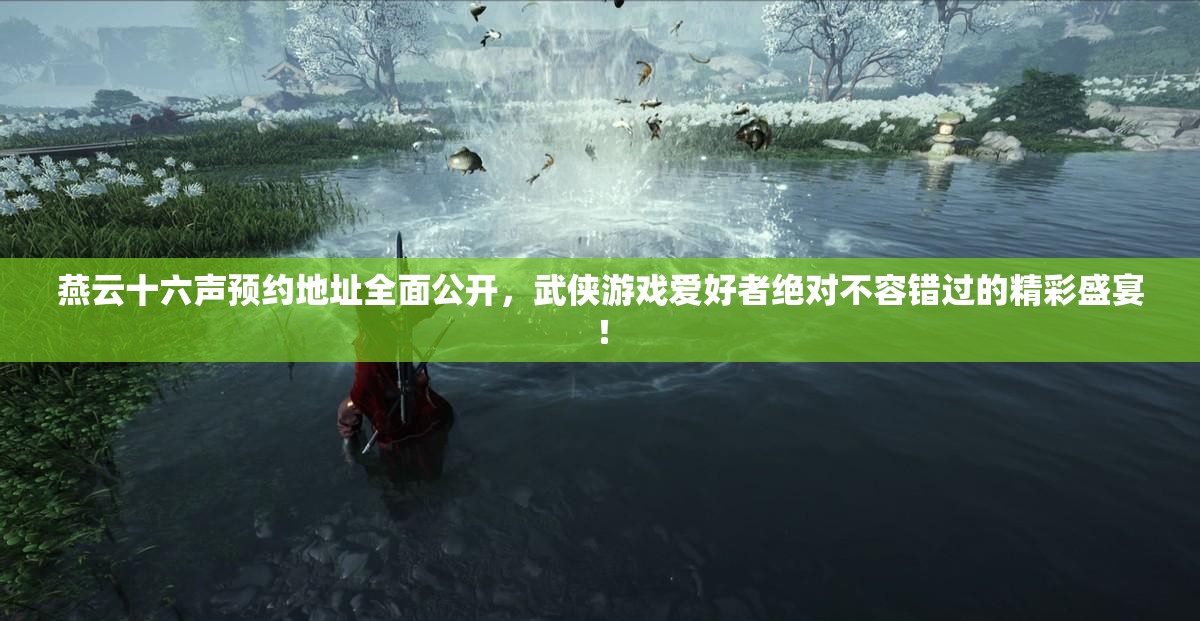 燕云十六声预约地址全面公开，武侠游戏爱好者绝对不容错过的精彩盛宴！