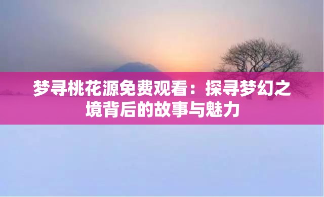 梦寻桃花源免费观看：探寻梦幻之境背后的故事与魅力