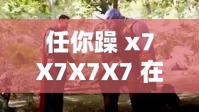 任你躁 x7X7X7X7 在线观看：极致刺激的视觉盛宴