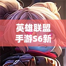 英雄联盟手游S6新版本，强势英雄推荐及资源管理高效使用最大化价值攻略