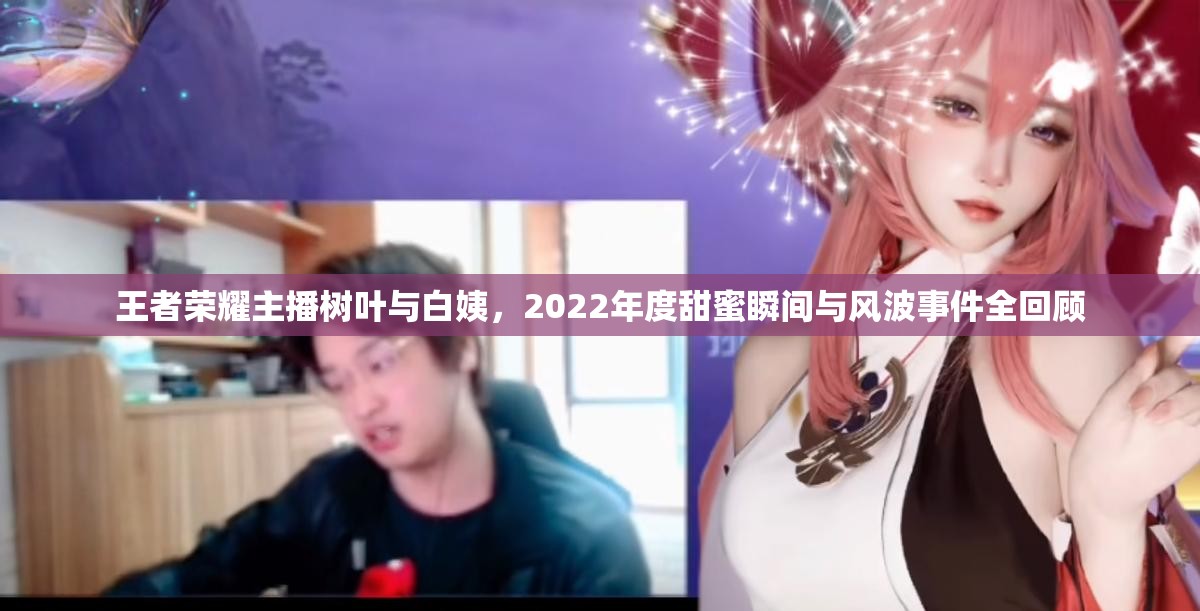 王者荣耀主播树叶与白姨，2022年度甜蜜瞬间与风波事件全回顾