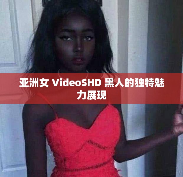 亚洲女 VideoSHD 黑人的独特魅力展现