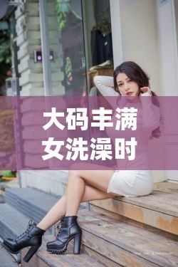 大码丰满女洗澡时私密毛发浓密引人遐想