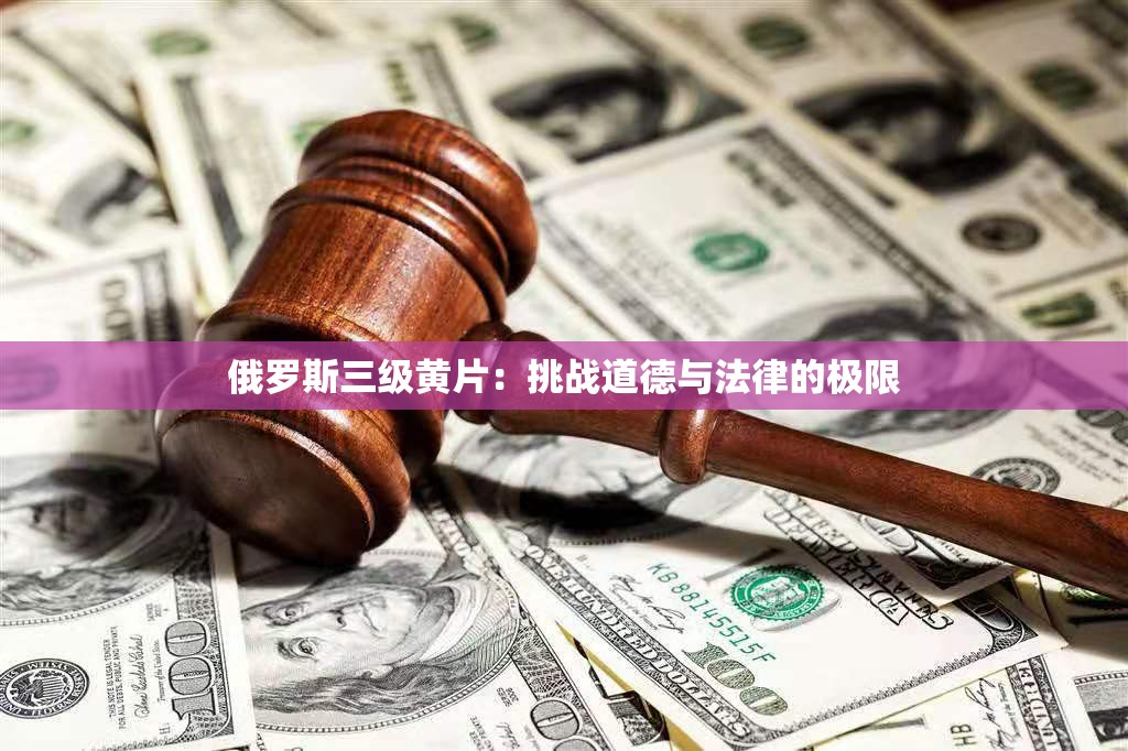 俄罗斯三级黄片：挑战道德与法律的极限