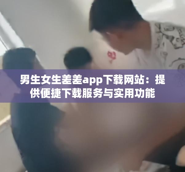 男生女生差差app下载网站：提供便捷下载服务与实用功能