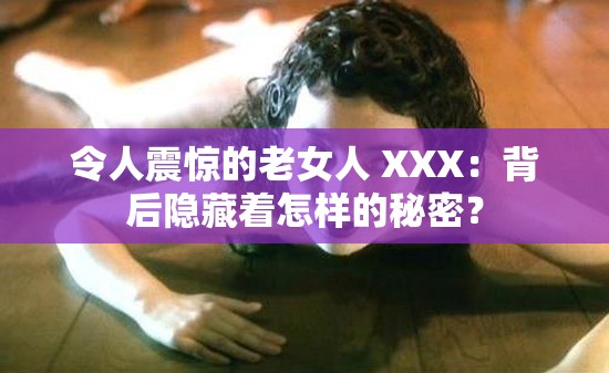 令人震惊的老女人 XXX：背后隐藏着怎样的秘密？