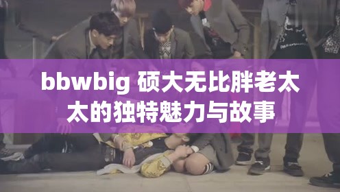 bbwbig 硕大无比胖老太太的独特魅力与故事