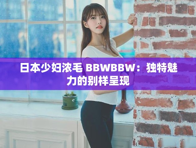 日本少妇浓毛 BBWBBW：独特魅力的别样呈现