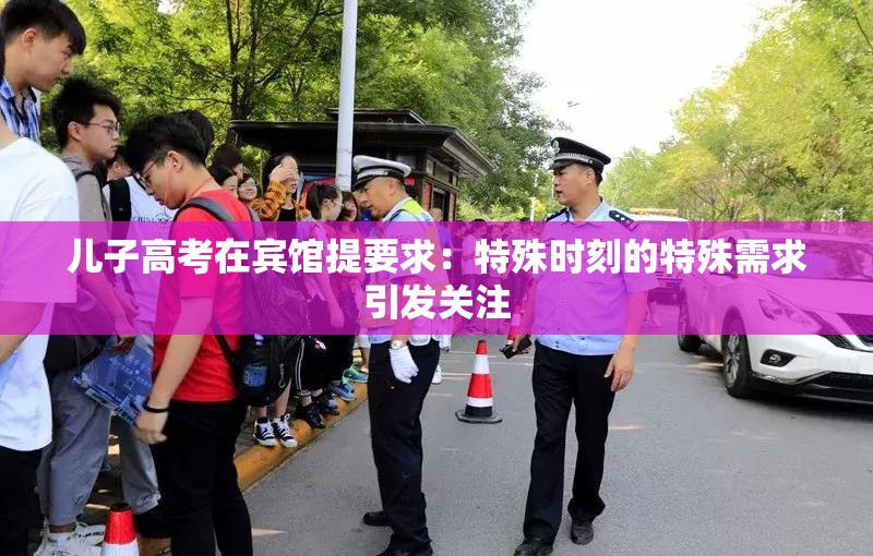 儿子高考在宾馆提要求：特殊时刻的特殊需求引发关注