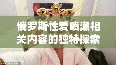 俄罗斯性爱喷潮相关内容的独特探索与呈现