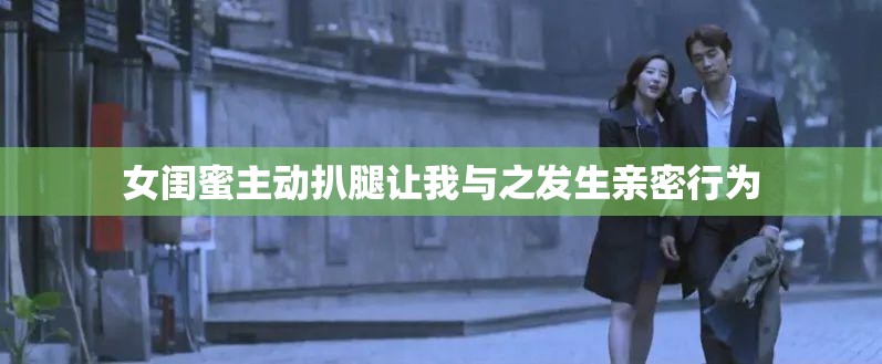 女闺蜜主动扒腿让我与之发生亲密行为