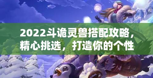 2022斗诡灵兽搭配攻略，精心挑选，打造你的个性化专属战斗伙伴