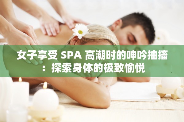 女子享受 SPA 高潮时的呻吟抽搐：探索身体的极致愉悦