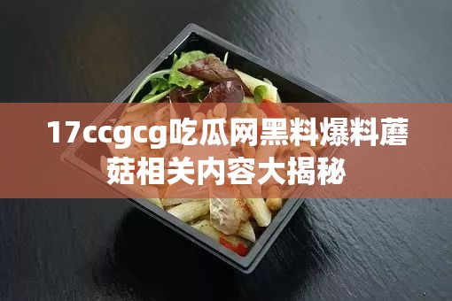 17ccgcg吃瓜网黑料爆料蘑菇相关内容大揭秘