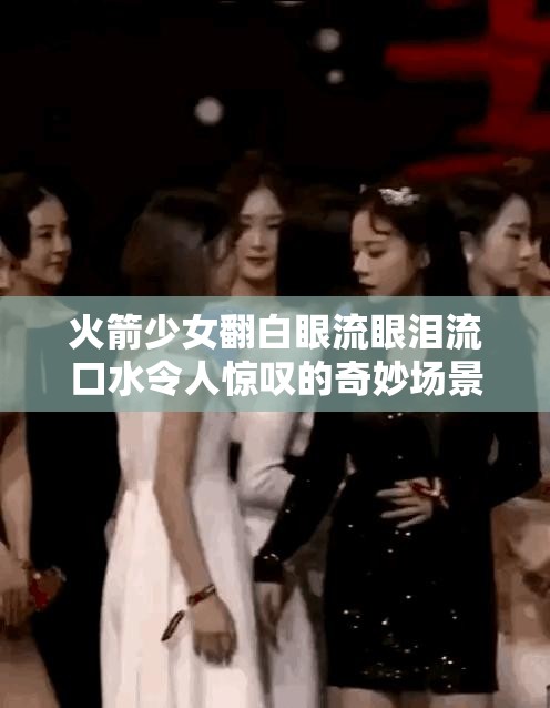 火箭少女翻白眼流眼泪流口水令人惊叹的奇妙场景