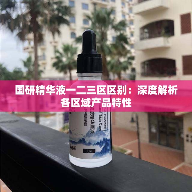 国研精华液一二三区区别：深度解析各区域产品特性