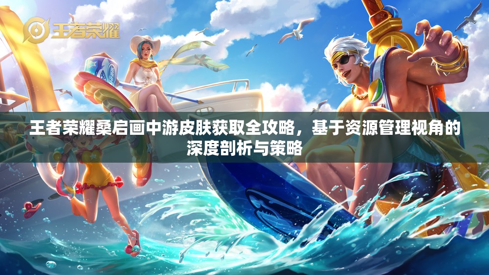 王者荣耀桑启画中游皮肤获取全攻略，基于资源管理视角的深度剖析与策略