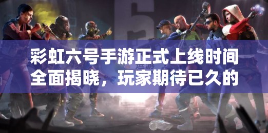 彩虹六号手游正式上线时间全面揭晓，玩家期待已久的游戏即将登场