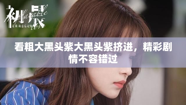 看粗大黑头紫大黑头紫挤进，精彩剧情不容错过