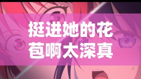 挺进她的花苞啊太深真人：极致探索的奇妙之旅