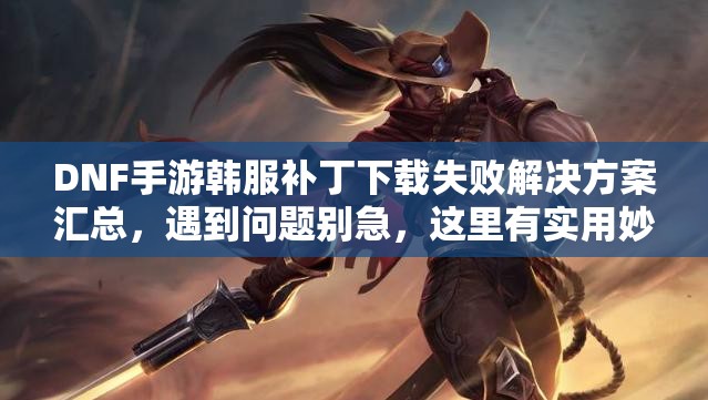 DNF手游韩服补丁下载失败解决方案汇总，遇到问题别急，这里有实用妙招！