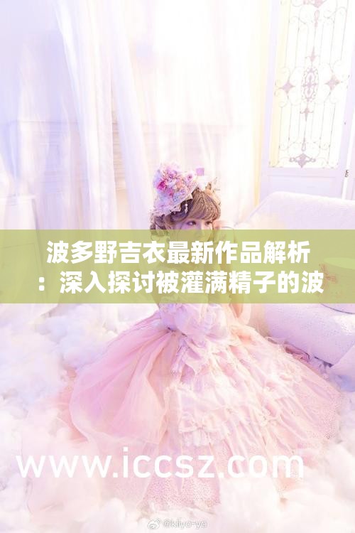 波多野吉衣最新作品解析：深入探讨被灌满精子的波多野吉衣的拍摄幕后故事