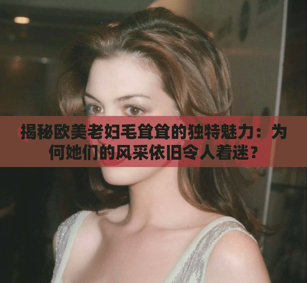 揭秘欧美老妇毛耸耸的独特魅力：为何她们的风采依旧令人着迷？