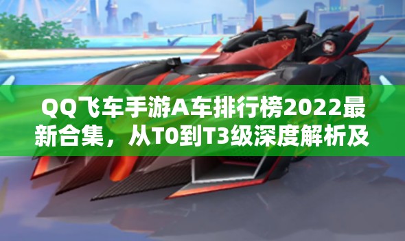 QQ飞车手游A车排行榜2022最新合集，从T0到T3级深度解析及性能对比