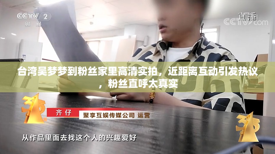 台湾吴梦梦到粉丝家里高清实拍，近距离互动引发热议，粉丝直呼太真实