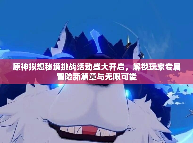 原神拟想秘境挑战活动盛大开启，解锁玩家专属冒险新篇章与无限可能