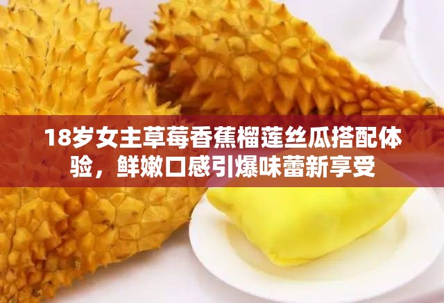 18岁女主草莓香蕉榴莲丝瓜搭配体验，鲜嫩口感引爆味蕾新享受