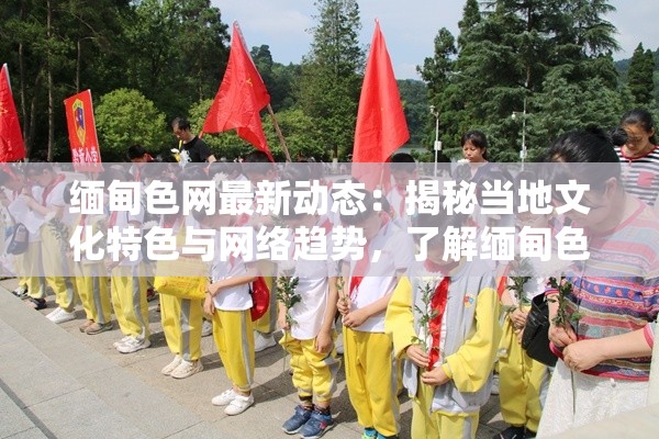 缅甸色网最新动态：揭秘当地文化特色与网络趋势，了解缅甸色网的独特魅力与影响力