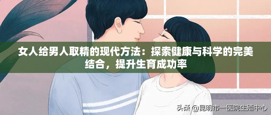 女人给男人取精的现代方法：探索健康与科学的完美结合，提升生育成功率