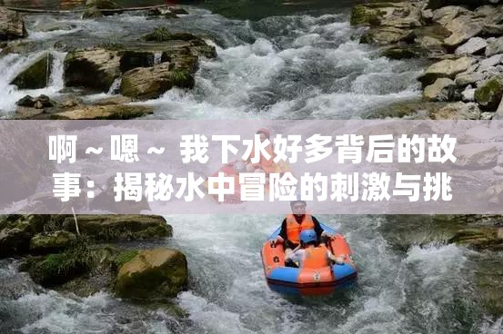 啊～嗯～ 我下水好多背后的故事：揭秘水中冒险的刺激与挑战，体验不一样的激情与乐趣