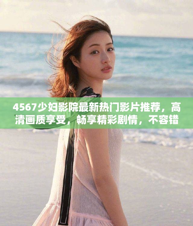 4567少妇影院最新热门影片推荐，高清画质享受，畅享精彩剧情，不容错过的观影体验