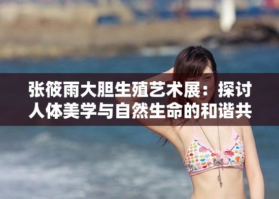 张筱雨大胆生殖艺术展：探讨人体美学与自然生命的和谐共生